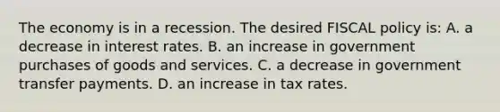 The economy is in a recession. The desired FISCAL policy is: A. a decrease in interest rates. B. an increase in government purchases of goods and services. C. a decrease in government transfer payments. D. an increase in tax rates.