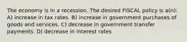 The economy is in a recession. The desired FISCAL policy is a(n): A) increase in tax rates. B) increase in government purchases of goods and services. C) decrease in government transfer payments. D) decrease in interest rates