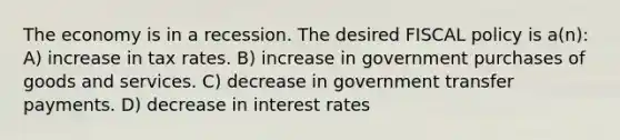 The economy is in a recession. The desired FISCAL policy is a(n): A) increase in tax rates. B) increase in government purchases of goods and services. C) decrease in government transfer payments. D) decrease in interest rates