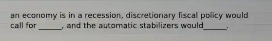an economy is in a recession, discretionary fiscal policy would call for ______, and the automatic stabilizers would______.