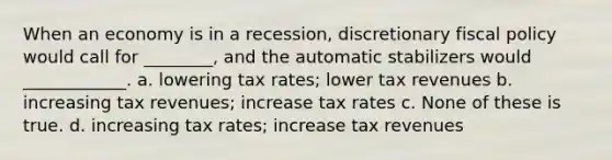 When an economy is in a recession, discretionary fiscal policy would call for ________, and the automatic stabilizers would ____________. a. lowering tax rates; lower tax revenues b. increasing tax revenues; increase tax rates c. None of these is true. d. increasing tax rates; increase tax revenues