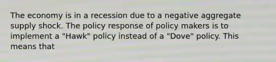 The economy is in a recession due to a negative aggregate supply shock. The policy response of policy makers is to implement a "Hawk" policy instead of a "Dove" policy. This means that