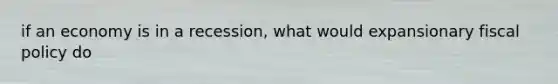 if an economy is in a recession, what would expansionary fiscal policy do