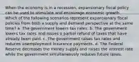 When the economy is in a recession, expansionary fiscal policy can be used to stimulate and encourage economic growth. Which of the following scenarios represent expansionary fiscal policies from both a supply and demand perspective at the same time? a. The government lowers tax rates. b. The government lowers tax rates and issues a partial refund of taxes that have already been paid. c. The government raises tax rates and reduces unemployment insurance payments. d. The Federal Reserve decreases the money supply and raises the interest rate while the government simultaneously reduces future taxes.