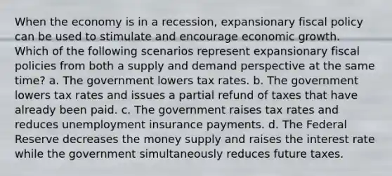 When the economy is in a recession, expansionary fiscal policy can be used to stimulate and encourage economic growth. Which of the following scenarios represent expansionary fiscal policies from both a supply and demand perspective at the same time? a. The government lowers tax rates. b. The government lowers tax rates and issues a partial refund of taxes that have already been paid. c. The government raises tax rates and reduces unemployment insurance payments. d. The Federal Reserve decreases the money supply and raises the interest rate while the government simultaneously reduces future taxes.