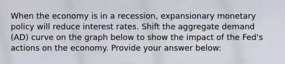 When the economy is in a recession, expansionary monetary policy will reduce interest rates. Shift the aggregate demand (AD) curve on the graph below to show the impact of the Fed's actions on the economy. Provide your answer below: