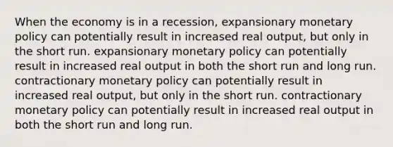 When the economy is in a recession, expansionary monetary policy can potentially result in increased real output, but only in the short run. expansionary monetary policy can potentially result in increased real output in both the short run and long run. contractionary monetary policy can potentially result in increased real output, but only in the short run. contractionary monetary policy can potentially result in increased real output in both the short run and long run.