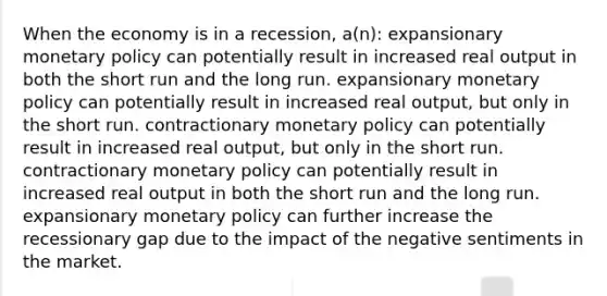 When the economy is in a recession, a(n): expansionary monetary policy can potentially result in increased real output in both the short run and the long run. expansionary monetary policy can potentially result in increased real output, but only in the short run. contractionary monetary policy can potentially result in increased real output, but only in the short run. contractionary monetary policy can potentially result in increased real output in both the short run and the long run. expansionary monetary policy can further increase the recessionary gap due to the impact of the negative sentiments in the market.