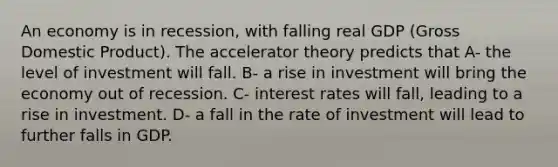 An economy is in recession, with falling real GDP (Gross Domestic Product). The accelerator theory predicts that A- the level of investment will fall. B- a rise in investment will bring the economy out of recession. C- interest rates will fall, leading to a rise in investment. D- a fall in the rate of investment will lead to further falls in GDP.