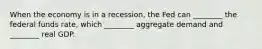 When the economy is in a​ recession, the Fed can​ ________ the federal funds​ rate, which​ ________ aggregate demand and​ ________ real GDP.