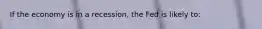 If the economy is in a recession, the Fed is likely to:
