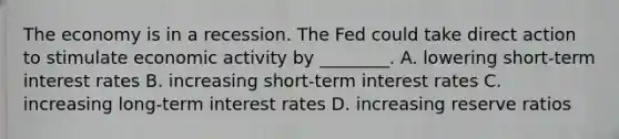 The economy is in a recession. The Fed could take direct action to stimulate economic activity by ________. A. lowering short-term interest rates B. increasing short-term interest rates C. increasing long-term interest rates D. increasing reserve ratios