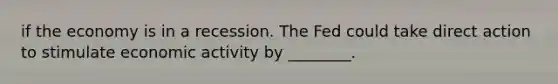 if the economy is in a recession. The Fed could take direct action to stimulate economic activity by ________.