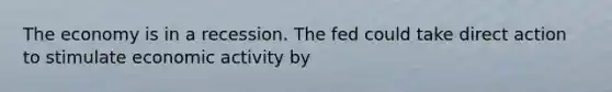 The economy is in a recession. The fed could take direct action to stimulate economic activity by