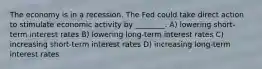 The economy is in a recession. The Fed could take direct action to stimulate economic activity by ________. A) lowering short-term interest rates B) lowering long-term interest rates C) increasing short-term interest rates D) increasing long-term interest rates