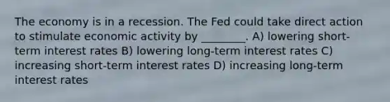 The economy is in a recession. The Fed could take direct action to stimulate economic activity by ________. A) lowering short-term interest rates B) lowering long-term interest rates C) increasing short-term interest rates D) increasing long-term interest rates