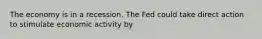 The economy is in a recession. The Fed could take direct action to stimulate economic activity by