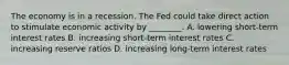 The economy is in a recession. The Fed could take direct action to stimulate economic activity by ________. A. lowering short-term interest rates B. increasing short-term interest rates C. increasing reserve ratios D. increasing long-term interest rates