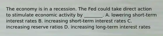 The economy is in a recession. The Fed could take direct action to stimulate economic activity by ________. A. lowering short-term interest rates B. increasing short-term interest rates C. increasing reserve ratios D. increasing long-term interest rates