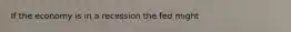 If the economy is in a recession the fed might