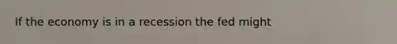 If the economy is in a recession the fed might