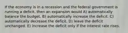 If the economy is in a recession and the federal government is running a deficit, then an expansion would A) automatically balance the budget. B) automatically increase the deficit. C) automatically decrease the deficit. D) leave the deficit unchanged. E) increase the deficit only if the interest rate rises.