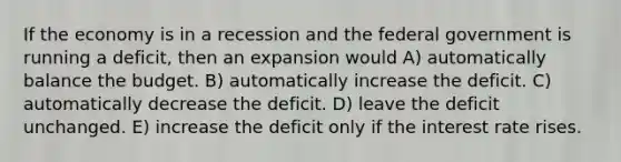 If the economy is in a recession and the federal government is running a deficit, then an expansion would A) automatically balance the budget. B) automatically increase the deficit. C) automatically decrease the deficit. D) leave the deficit unchanged. E) increase the deficit only if the interest rate rises.