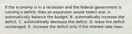 If the economy is in a recession and the federal government is running a deficit, then an expansion would Select one: A. automatically balance the budget. B. automatically increase the deficit. C. automatically decrease the deficit. D. leave the deficit unchanged. E. increase the deficit only if the interest rate rises.