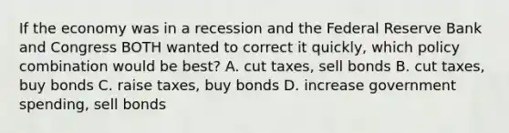 If the economy was in a recession and the Federal Reserve Bank and Congress BOTH wanted to correct it quickly, which policy combination would be best? A. cut taxes, sell bonds B. cut taxes, buy bonds C. raise taxes, buy bonds D. increase government spending, sell bonds