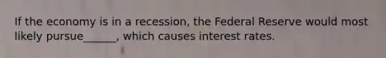 If the economy is in a recession, the Federal Reserve would most likely pursue______, which causes interest rates.