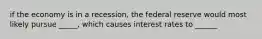 if the economy is in a recession, the federal reserve would most likely pursue _____, which causes interest rates to ______