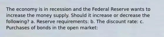 The economy is in recession and the Federal Reserve wants to increase the money supply. Should it increase or decrease the following? a. Reserve requirements: b. The discount rate: c. Purchases of bonds in the open market: