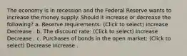 The economy is in recession and the Federal Reserve wants to increase the money supply. Should it increase or decrease the following? a. Reserve requirements: (Click to select) Increase Decrease . b. The discount rate: (Click to select) Increase Decrease . c. Purchases of bonds in the open market: (Click to select) Decrease Increase .