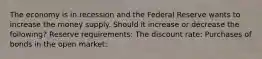 The economy is in recession and the Federal Reserve wants to increase the money supply. Should it increase or decrease the following? Reserve requirements: The discount rate: Purchases of bonds in the open market: