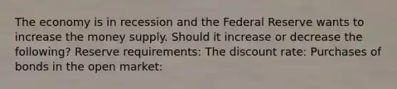 The economy is in recession and the Federal Reserve wants to increase the money supply. Should it increase or decrease the following? Reserve requirements: The discount rate: Purchases of bonds in the open market: