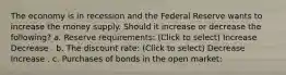 The economy is in recession and the Federal Reserve wants to increase the money supply. Should it increase or decrease the following? a. Reserve requirements: (Click to select) Increase Decrease . b. The discount rate: (Click to select) Decrease Increase . c. Purchases of bonds in the open market: