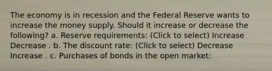 The economy is in recession and the Federal Reserve wants to increase the money supply. Should it increase or decrease the following? a. Reserve requirements: (Click to select) Increase Decrease . b. The discount rate: (Click to select) Decrease Increase . c. Purchases of bonds in the open market: