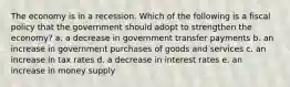 The economy is in a recession. Which of the following is a fiscal policy that the government should adopt to strengthen the economy? a. a decrease in government transfer payments b. an increase in government purchases of goods and services c. an increase in tax rates d. a decrease in interest rates e. an increase in money supply