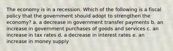 The economy is in a recession. Which of the following is a fiscal policy that the government should adopt to strengthen the economy? a. a decrease in government transfer payments b. an increase in government purchases of goods and services c. an increase in tax rates d. a decrease in interest rates e. an increase in money supply