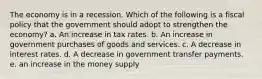 The economy is in a recession. Which of the following is a fiscal policy that the government should adopt to strengthen the economy? a. An increase in tax rates. b. An increase in government purchases of goods and services. c. A decrease in interest rates. d. A decrease in government transfer payments. e. an increase in the money supply