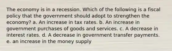 The economy is in a recession. Which of the following is a fiscal policy that the government should adopt to strengthen the economy? a. An increase in tax rates. b. An increase in government purchases of goods and services. c. A decrease in interest rates. d. A decrease in government transfer payments. e. an increase in the money supply