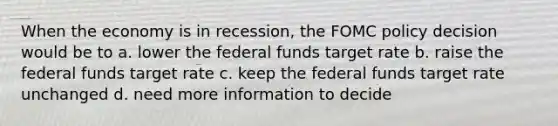 When the economy is in recession, the FOMC policy decision would be to a. lower the federal funds target rate b. raise the federal funds target rate c. keep the federal funds target rate unchanged d. need more information to decide