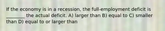If the economy is in a recession, the full-employment deficit is ________ the actual deficit. A) larger than B) equal to C) smaller than D) equal to or larger than
