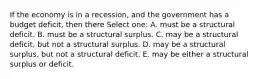 If the economy is in a recession, and the government has a budget deficit, then there Select one: A. must be a structural deficit. B. must be a structural surplus. C. may be a structural deficit, but not a structural surplus. D. may be a structural surplus, but not a structural deficit. E. may be either a structural surplus or deficit.