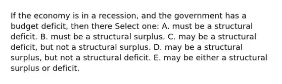 If the economy is in a recession, and the government has a budget deficit, then there Select one: A. must be a structural deficit. B. must be a structural surplus. C. may be a structural deficit, but not a structural surplus. D. may be a structural surplus, but not a structural deficit. E. may be either a structural surplus or deficit.