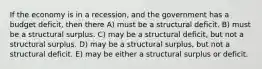 If the economy is in a recession, and the government has a budget deficit, then there A) must be a structural deficit. B) must be a structural surplus. C) may be a structural deficit, but not a structural surplus. D) may be a structural surplus, but not a structural deficit. E) may be either a structural surplus or deficit.