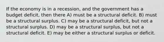 If the economy is in a recession, and the government has a budget deficit, then there A) must be a structural deficit. B) must be a structural surplus. C) may be a structural deficit, but not a structural surplus. D) may be a structural surplus, but not a structural deficit. E) may be either a structural surplus or deficit.