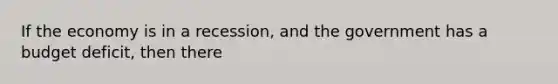If the economy is in a recession, and the government has a budget deficit, then there