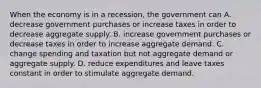 When the economy is in a recession, the government can A. decrease government purchases or increase taxes in order to decrease aggregate supply. B. increase government purchases or decrease taxes in order to increase aggregate demand. C. change spending and taxation but not aggregate demand or aggregate supply. D. reduce expenditures and leave taxes constant in order to stimulate aggregate demand.