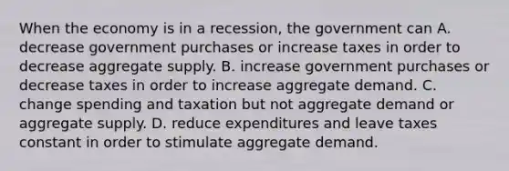 When the economy is in a recession, the government can A. decrease government purchases or increase taxes in order to decrease aggregate supply. B. increase government purchases or decrease taxes in order to increase aggregate demand. C. change spending and taxation but not aggregate demand or aggregate supply. D. reduce expenditures and leave taxes constant in order to stimulate aggregate demand.